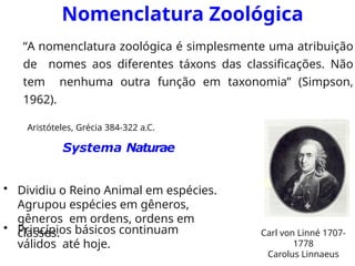 Nomenclatura Zoológica
“A nomenclatura zoológica é simplesmente uma atribuição
de nomes aos diferentes táxons das classificações. Não
tem nenhuma outra função em taxonomia” (Simpson,
1962).
Aristóteles, Grécia 384-322 a.C.
Systema Naturae
• Dividiu o Reino Animal em espécies.
Agrupou espécies em gêneros,
gêneros em ordens, ordens em
classes. Carl von Linné 1707-
1778
Carolus Linnaeus
• Princípios básicos continuam
válidos até hoje.
 