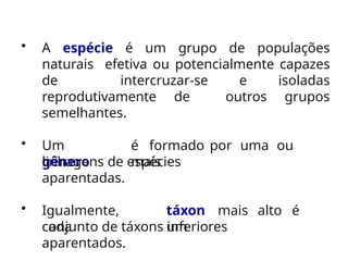 • A espécie é um grupo de populações
naturais efetiva ou potencialmente capazes
de intercruzar-se e isoladas
reprodutivamente de outros grupos
semelhantes.
• Um
gênero
é formado por uma ou
mais
linhagens de espécies
aparentadas.
• Igualmente,
cada
táxon mais alto é
um
conjunto de táxons inferiores
aparentados.
 