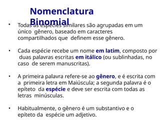 Nomenclatura
Binomial
• Todas as espécies similares são agrupadas em um
único gênero, baseado em caracteres
compartilhados que definem esse gênero.
• Cada espécie recebe um nome em latim, composto por
duas palavras escritas em itálico (ou sublinhadas, no
caso de serem manuscritas).
• A primeira palavra refere-se ao gênero, e é escrita com
a primeira letra em Maiúscula; a segunda palavra é o
epíteto da espécie e deve ser escrita com todas as
letras minúsculas.
• Habitualmente, o gênero é um substantivo e o
epíteto da espécie um adjetivo.
 