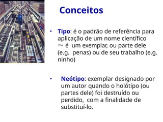 Conceitos
• Tipo: é o padrão de referência para
aplicação de um nome científico
 é um exemplar, ou parte dele
(e.g. penas) ou de seu trabalho (e.g.
ninho)
• Neótipo: exemplar designado por
um autor quando o holótipo (ou
partes dele) foi destruído ou
perdido, com a finalidade de
substituí-lo.
 