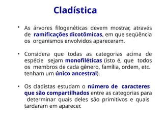 Cladística
• As árvores filogenéticas devem mostrar, através
de ramificações dicotômicas, em que seqüência
os organismos envolvidos apareceram.
• Considera que todas as categorias acima de
espécie sejam monofiléticas (isto é, que todos
os membros de cada gênero, família, ordem, etc.
tenham um único ancestral).
• Os cladistas estudam o número de caracteres
que são compartilhados entre as categorias para
determinar quais deles são primitivos e quais
tardaram em aparecer.
 