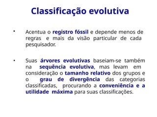 Classificação evolutiva
• Acentua o registro fóssil e depende menos de
regras e mais da visão particular de cada
pesquisador.
• Suas árvores evolutivas baseiam-se também
na sequência evolutiva, mas levam em
consideração o tamanho relativo dos grupos e
o grau de divergência das categorias
classificadas, procurando a conveniência e a
utilidade máxima para suas classificações.
 