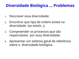 Diversidade Biológica ... Problemas
1. Descrever essa diversidade;
2. Encontrar que tipo de ordem existe na
diversidade (se existir...);
3. Compreender os processos que são
responsáveis por essa diversidade;
4. Apresentar um sistema geral de referência
sobre a diversidade biológica.
 