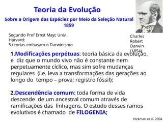 Teoria da Evolução
Sobre a Origem das Espécies por Meio da Seleção Natural
1859
1.Modificações perpétuas: teoria básica da evolução,
e diz que o mundo vivo não é constante nem
perpetuamente cíclico, mas sim sofre mudanças
regulares (i.e. leva a transformações das gerações ao
longo do tempo – prova: registro fóssil);
2.Descendência comum: toda forma de vida
descende de um ancestral comum através de
ramificações das linhagens. O estudo desses ramos
evolutivos é chamado de FILOGENIA;
Hickman et al. 2004
Charles
Robert
Darwin
(1854)
Segundo Prof Ernst Mayr, Univ.
Harvard:
5 teorias embasam o Darwinismo
 