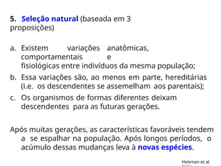 5. Seleção natural (baseada em 3
proposições)
a. Existem variações anatômicas,
comportamentais e
fisiológicas entre indivíduos da mesma população;
b. Essa variações são, ao menos em parte, hereditárias
(i.e. os descendentes se assemelham aos parentais);
c. Os organismos de formas diferentes deixam
descendentes para as futuras gerações.
Após muitas gerações, as características favoráveis tendem
a se espalhar na população. Após longos períodos, o
acúmulo dessas mudanças leva à novas espécies.
Hickman et al.
 