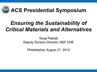 ACS Presidential Symposium

  Ensuring the Sustainability of
Critical Materials and Alternatives
                 Tanja Pietraß
       Deputy Division Director, NSF CHE

         Philadelphia, August 21, 2012
 