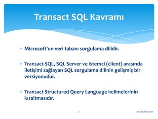 Transact SQL Kavramı


Microsoft'un veri tabanı sorgulama dilidir.

Transact-SQL, SQL Server ve istemci (client) arasında
iletişimi sağlayan SQL sorgulama dilinin gelişmiş bir
versiyonudur.

Transact Structured Query Language kelimelerinin
kısaltmasıdır.

                        2                         selcuktufekci.com
 