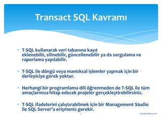 Transact SQL Kavramı


T-SQL kullanarak veri tabanına kayıt
eklenebilir, silinebilir, güncellenebilir ya da sorgulama ve
raporlama yapılabilir.

T-SQL ile döngü veya mantıksal işlemler yapmak için bir
derleyiciye gerek yoktur.

Herhangi bir programlama dili öğrenmeden de T-SQL ile tüm
amaçlarınıza hitap edecek projeler gerçekleştirebilirsiniz.

T-SQL ifadelerini çalıştırabilmek için bir Management Studio
ile SQL Server’a erişmeniz gerekir.
                             3                             selcuktufekci.com
 