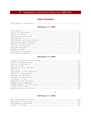 2T - Testimonies for the Church Volume Two (1868-1871)
Table of Contents
The Times of Volume Two.............................................. 5
Testimony 15 (1868)
Introduction ........................................................ 9
Sketch of Experience ............................................... 10
Doing for Christ ................................................... 24
Selling the Birthright ............................................. 37
Evilspeaking ....................................................... 50
Selfishness and World Loving ....................................... 55
Flesh Meats and Stimulants ......................................... 60
Neglect of Health Reform ........................................... 66
Love for the Erring ................................................ 73
Everyday Religion .................................................. 78
Reform at Home ..................................................... 84
A Violated Conscience .............................................. 89
Warnings and Reproofs .............................................. 93
Testimony 16 (1868)
Object of Personal Testimonies .................................... 112
Moving to Battle Creek ............................................ 113
Caution to Ministers .............................................. 116
Look to Jesus ..................................................... 118
Separation From the World ......................................... 124
True Love ......................................................... 133
Amusements at the Institute ....................................... 137
Neglect of Hannah More ............................................ 140
Prayers for the Sick .............................................. 145
Courage in the Minister ........................................... 150
Closeness in Deal ................................................. 152
Oppressing the Hireling ........................................... 156
Combativeness Reproved ............................................ 162
Burden Bearers in the Church ...................................... 165
Pride in the Young ................................................ 173
Worldliness in the Church ......................................... 183
2
Testimony 17 (1869)
The Sufferings of Christ .......................................... 200
Warnings to the Church ............................................ 216
Contemplating Marriage ............................................ 225
Danger of Riches .................................................. 229
 