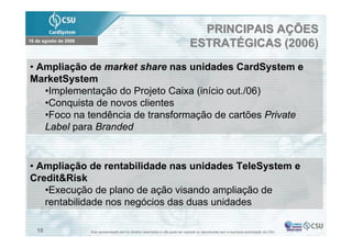 PRINCIPAIS AÇÕES
16 de agosto de 2006
                                                                                     ESTRATÉGICAS (2006)
• Ampliação de market share nas unidades CardSystem e
MarketSystem
   •Implementação do Projeto Caixa (início out./06)
   •Conquista de novos clientes
   •Foco na tendência de transformação de cartões Private
   Label para Branded


• Ampliação de rentabilidade nas unidades TeleSystem e
Credit&Risk
   •Execução de plano de ação visando ampliação de
   rentabilidade nos negócios das duas unidades

   10                  Esta apresentação tem os direitos reservados e não pode ser copiada ou reproduzida sem a expressa autorização da CSU
 