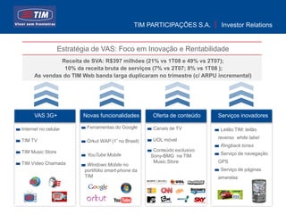 TIM PARTICIPAÇÕES S.A.      Investor Relations


                  Estratégia de VAS: Foco em Inovação e Rentabilidade
               Receita de SVA: R$397 milhões (21% vs 1T08 e 49% vs 2T07);
                10% da receita bruta de serviços (7% vs 2T07; 8% vs 1T08 );
      As vendas do TIM Web banda larga duplicaram no trimestre (c/ ARPU incremental)




      VAS 3G+            Novas funcionalidades        Oferta de conteúdo    Serviços inovadores

Internet no celular        Ferramentas do Google       Canais de TV          Leilão TIM: leilão

                                                       UOL móvel            reverso white label
TIM TV                     Orkut WAP (1º no Brasil)
                                                                             Ringback tones
TIM Music Store                                        Conteúdo exclusivo
                           YouTube Mobile             Sony-BMG na TIM        Serviço de navegação

TIM Vídeo Chamada                                      Music Store          GPS
                           Windows Mobile no
                          portifólio smart-phone da                          Serviço de páginas
                          TIM                                               amarelas




                                                                                                  11
 