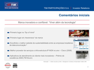TIM PARTICIPAÇÕES S.A.                                              Investor Relations


                                                                            Comentários iniciais

          Marca inovadora e confiável: “Viver além da tecnologia”



Primeiro lugar no Top of mind¹

Primeiro lugar em Awareness¹ da marca

Escolhido o melhor website de sustentabilidade entre as empresas brasileiras
de telecomunicação ²

Melhor provedor de serviços e infra-estrutura IP NGN no ano – Cisco (2008)

Aplicativos de atendimento ao cliente mais inovadores – Prêmio de
excelência 2008 (TM fórum)
                                        Observação: 1 – Instituto Synovate (Jun/08); 2- Management e Excellence; Revista Razão Contábil e IBRI




                                                                                                                                                 2
 