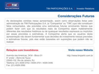 TIM PARTICIPAÇÕES S.A.        Investor Relations


                                                   Considerações Futuras
As declarações contidas nessa apresentação, assim como observações feitas pela
administração da TIM Participações S.A. (a “Companhia” ou “TIM”) que não constituam
fatos consumados, são previsões e/ou estimativas futuras envolvendo fatores que
podem fazer com que os resultados reais da Companhia sejam materialmente
diferentes dos resultados históricos ou de quaisquer resultados expressos ou implícitos
por essas previsões e estimativas. A Companhia alerta que os usuários desta
apresentação não devem fundamentar suas decisões de investimento nessas previsões
e estimativas futuras, pois elas estão baseadas em suposições que podem não se
realizar.


Relações com Investidores                                     Visite nosso Website

Avenida das Américas, 3434 - Bloco 01                        http://www.timpartri.com.br
6° andar – Barra da Tijuca
22640-102 Rio de Janeiro, RJ
Telefone: (21) 4009-3742 / 4009-3751 / 4009-3446
Fax: (21) 4009-3990

                                                                                      23
 