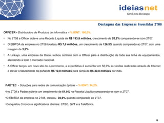 Destaques das Empresas Investidas 2T08 PADTEC  -  Soluções para redes de comunicação ópticas  –  % IDNT: 34,2% No 2T08 a Padtec obteve um crescimento de  81,0%  na Receita Líquida comparando-se com o 2T07.  O EBITDA da empresa no 2T08, cresceu  36,9%  quando comparado ao 2T07. Conquistou 3 novos e significativos clientes: CTBC, GVT e a Telefônica.  OFFICER -  Distribuidora de Produtos de Informática  –  % IDNT: 100,0% No 2T08 a Officer obteve uma Receita Líquida de  R$ 193,8 milhões , crescimento de  20,2%  comparando-se com 2T07.  O EBITDA da empresa no 2T08 totalizou  R$ 7,0 milhões , um crescimento de  126,5%  quando comparado ao 2T07, com uma margem de  3,6%. A Linksys, uma empresa da Cisco, fechou contrato com a Officer para a distribuição de toda sua linha de equipamentos, atendendo a todo o mercado nacional. A Officer lançou um novo site de e-commerce, a expectativa é aumentar em  50,0%  as vendas realizadas através da Internet e elevar o faturamento do portal de  R$ 10,0 milhões  para cerca de  R$ 30,0 milhões  por mês.   10 