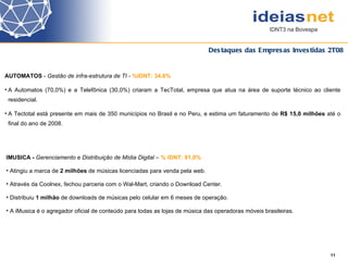 Destaques das Empresas Investidas 2T08 11 AUTOMATOS  -  Gestão de infra-estrutura de TI -  %IDNT: 34,6% A Automatos (70,0%) e a  Telefônica (30,0%)  criaram a TecTotal, empresa que atua na área de suporte técnico ao cliente residencial. A Tectotal está presente em mais de 350 municípios no Brasil e no Peru, e estima um faturamento de  R$ 15,0 milhões  até o final do ano de 2008.   IMUSICA -  Gerenciamento e Distribuição de Mídia Digital  –   % IDNT: 91,0% Atingiu a marca de  2 milhões  de músicas licenciadas para venda pela web. Através da Coolnex, fechou parceria com o Wal-Mart, criando o Download Center. Distribuiu  1 milhão  de downloads de músicas pelo celular em 6 meses de operação. A iMusica é o agregador oficial de conteúdo para todas as lojas de música das operadoras móveis brasileiras. 