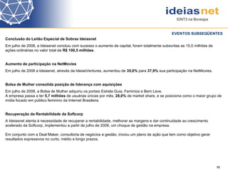 Conclusão do Leilão Especial de Sobras Ideiasnet Em julho de 2008, a Ideiasnet concluiu com sucesso o aumento de capital, foram totalmente subscritas as 15,0 milhões de ações ordinárias no valor total de  R$ 100,5 milhões .  Aumento de participação na NetMovies Em julho de 2008 a Ideiasnet, através da IdeiasVentures, aumentou de  35,0%  para  37,9%  sua participação na NetMovies.  Bolsa de Mulher consolida posição de liderança com aquisições Em julho de 2008, a Bolsa de Mulher adquiriu os portais Estrela Guia, Feminice e Bem Leve.  A empresa passa a ter  5,7 milhões  de usuárias únicas por mês,  28,0%  de market share, e se posiciona como o maior grupo de mídia focado em público feminino da Internet Brasileira.  Recuperação da Rentabilidade da Softcorp  A Ideiasnet atenta à necessidade de recuperar a rentabilidade, melhorar as margens e dar continuidade ao crescimento acelerado da Softcorp, implementou a partir de julho de 2008, um choque de gestão na empresa.  Em conjunto com a Deal Maker, consultoria de negócios e gestão, iniciou um plano de ação que tem como objetivo gerar resultados expressivos no curto, médio e longo prazos.  EVENTOS SUBSEQÜENTES 12 