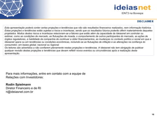 Esta apresentação poderá conter certas projeções e tendências que não são resultados financeiros realizados, nem informação histórica. Estas projeções e tendências estão sujeitas a riscos e incertezas, sendo que os resultados futuros poderão diferir materialmente daqueles projetados. Muitos destes riscos e incertezas relacionam-se a fatores que estão além da capacidade da Ideiasnet em controlar ou estimar, como as condições de mercado, as flutuações de moeda, o comportamento de outros participantes do mercado, as ações de órgãos reguladores, a habilidade da companhia de continuar a obter financiamentos, as mudanças no contexto político e social em que a Ideiasnet opera ou em tendências ou condições econômicas, incluindo-se as flutuações de inflação e as alterações na confiança do consumidor, em bases global, nacional ou regional. Os leitores são advertidos a não confiarem plenamente nestas projeções e tendências. A Ideiasnet não tem obrigação de publicar qualquer revisão destas projeções e tendências que devam refletir novos eventos ou circunstâncias após a realização desta apresentação. DISCLAIMER Para mais informações, entre em contato com a equipe de  Relações com Investidores:   Rodin Spielmann Diretor Financeiro e de RI [email_address]    16 