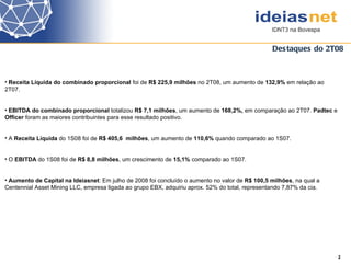 Destaques do 2T08 2  Receita Líquida do combinado proporcional  foi de  R$ 225,9 milhões  no 2T08, um aumento de  132,9%  em relação ao 2T07. EBITDA   do combinado proporcional  totalizou  R$ 7,1 milhões , um aumento de  168,2%,  em comparação ao 2T07.  Padtec  e  Officer  foram as maiores contribuintes para esse resultado positivo. A  Receita Líquida  do 1S08 foi de  R$ 405,6  milhões , um aumento de  110,6%  quando comparado ao 1S07.  O  EBITDA  do 1S08 foi de  R$ 8,8 milhões , um crescimento de  15,1%  comparado ao 1S07. Aumento de Capital na Ideiasnet : Em julho de 2008 foi concluído o aumento no valor de  R$ 100,5 milhões , na qual a Centennial Asset Mining LLC, empresa ligada ao grupo EBX, adquiriu aprox. 52% do total, representando 7,87% da cia. 