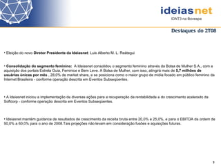 Destaques do 2T08 3  Eleição do novo  Diretor Presidente da Ideiasnet : Luis Alberto M. L. Reátegui Consolidação do segmento feminino:  A Ideiasnet  consolidou o segmento feminino através da Bolsa de Mulher S.A., com a aquisição dos portais Estrela Guia, Feminice e Bem Leve. A Bolsa de Mulher, com isso, atingirá mais de  5,7 milhões de usuárias únicas por mês  , 28,0% de market share, e se posiciona como o maior grupo de mídia focado em público feminino da Internet Brasileira - conforme operação descrita em Eventos Subseqüentes. A Ideiasnet iniciou a implementação de diversas ações para a recuperação da rentabilidade e do crescimento acelerado da  Softcorp - conforme operação descrita em Eventos Subseqüentes.  Ideiasnet mantém guidance de resultados de crescimento da receita bruta entre 20,0% e 25,0%, e para o EBITDA da ordem de 50,0% a 60,0% para o ano de 2008.Tais projeções não levam em consideração fusões e aquisições futuras.  
