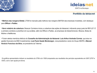 Portfólio da Ideiasnet 4 Melhora das margens Ebitda : 2T08 foi marcado pela melhora nas margens EBITDA das empresas investidas, com destaque para  Officer  e  Padtec . Novo relatório de cobertura : Brascan Corretora iniciou a cobertura das ações da Ideiasnet, indicando preço justo de R$13,27. É a primeira corretora a precificar em sua análise, além da Officer e Padtec, as empresas da IdeiasVentures: iMusica, Bolsa de Mulher e NetMovies.  Foram eleitos membros efetivos do  Conselho de Administração da Ideiasnet :  Luiz Arthur Andrade Correia , que atua na gestão financeira da EBX Investimentos;  Luiz Paulo Saade Montenegro , vice-presidente e sócio do Grupo IBOPE e  Manoel Horácio Francisco da Silva , ex-presidente da Telemar. Os gráficos apresentados indicam os resultados do 2T08 e do 1S08 comparados aos resultados dos períodos equivalentes em 2007 (2T07 e 1S07), com e sem ajuste pro-forma.  