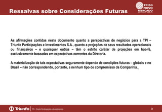 Ressalvas sobre Considerações Futuras

As afirmações contidas neste documento quanto a perspectivas de negócios para a TPI –
Triunfo Participações e Investimentos S.A., quanto a projeções de seus resultados operacionais
ou financeiros – e quaisquer outras – têm o estrito caráter de projeções em boa-fé,
exclusivamente baseadas em expectativas correntes da Diretoria.
A materialização de tais expectativas seguramente depende de condições futuras – globais e no
Brasil – não correspondendo, portanto, a nenhum tipo de compromisso da Companhia.

3

 