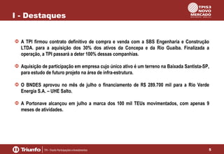 I - Destaques
A TPI firmou contrato definitivo de compra e venda com a SBS Engenharia e Construção
LTDA. para a aquisição dos 30% dos ativos da Concepa e da Rio Guaíba. Finalizada a
operação, a TPI passará a deter 100% dessas companhias.
Aquisição de participação em empresa cujo único ativo é um terreno na Baixada Santista-SP,
para estudo de futuro projeto na área de infra-estrutura.
O BNDES aprovou no mês de julho o financiamento de R$ 289.700 mil para a Rio Verde
Energia S.A. – UHE Salto.
A Portonave alcançou em julho a marca dos 100 mil TEUs movimentados, com apenas 9
meses de atividades.

5

 