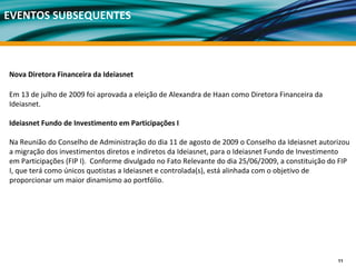 EVENTOS SUBSEQUENTES



Nova Diretora Financeira da Ideiasnet 

Em 13 de julho de 2009 foi aprovada a eleição de Alexandra de Haan como Diretora Financeira da 
Ideiasnet. 

Ideiasnet Fundo de Investimento em Participações I 

Na Reunião do Conselho de Administração do dia 11 de agosto de 2009 o Conselho da Ideiasnet autorizou
a migração dos investimentos diretos e indiretos da Ideiasnet, para o Ideiasnet Fundo de Investimento 
em Participações (FIP I).  Conforme divulgado no Fato Relevante do dia 25/06/2009, a constituição do FIP 
I, que terá como únicos quotistas a Ideiasnet e controlada(s), está alinhada com o objetivo de 
proporcionar um maior dinamismo ao portfólio.




                                                                                                     11
 