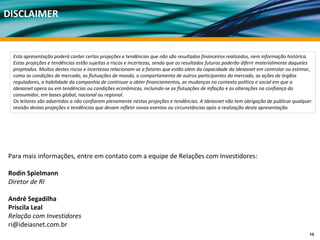DISCLAIMER


 Esta apresentação poderá conter certas projeções e tendências que não são resultados financeiros realizados, nem informação histórica.
 Estas projeções e tendências estão sujeitas a riscos e incertezas, sendo que os resultados futuros poderão diferir materialmente daqueles 
 projetados. Muitos destes riscos e incertezas relacionam‐se a fatores que estão além da capacidade da Ideiasnet em controlar ou estimar, 
 como as condições de mercado, as flutuações de moeda, o comportamento de outros participantes do mercado, as ações de órgãos 
 reguladores, a habilidade da companhia de continuar a obter financiamentos, as mudanças no contexto político e social em que a 
 Ideiasnet opera ou em tendências ou condições econômicas, incluindo‐se as flutuações de inflação e as alterações na confiança do 
 consumidor, em bases global, nacional ou regional.
 Os leitores são advertidos a não confiarem plenamente nestas projeções e tendências. A Ideiasnet não tem obrigação de publicar qualquer 
 revisão destas projeções e tendências que devam refletir novos eventos ou circunstâncias após a realização desta apresentação.




Para mais informações, entre em contato com a equipe de Relações com Investidores:

Rodin Spielmann
Diretor de RI

André Segadilha
Priscila Leal
Relação com Investidores
ri@ideiasnet.com.br
                                                                                                                                         15
 