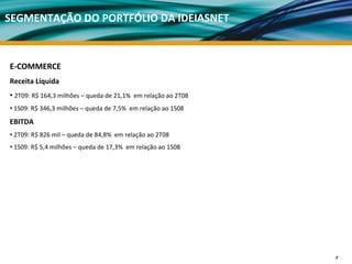 SEGMENTAÇÃO DO PORTFÓLIO DA IDEIASNET



E‐COMMERCE 
Receita Líquida 
• 2T09: R$ 164,3 milhões – queda de 21,1%  em relação ao 2T08
• 1S09: R$ 346,3 milhões – queda de 7,5%  em relação ao 1S08
EBITDA 
• 2T09: R$ 826 mil – queda de 84,8%  em relação ao 2T08
• 1S09: R$ 5,4 milhões – queda de 17,3%  em relação ao 1S08




                                                                7
 