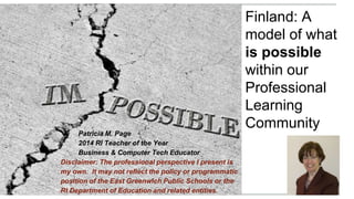Finland: A
model of what
is possible
within our
Professional
Learning
Community
Patricia M. Page
2014 RI Teacher of the Year
Business & Computer Tech Educator
Disclaimer: The professional perspective I present is
my own. It may not reflect the policy or programmatic
position of the East Greenwich Public Schools or the
RI Department of Education and related entities.
 