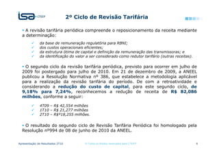 2º Ciclo de Revisão Tarifária

    A revisão tarifária periódica compreende o reposicionamento da receita mediante
  a determinação:
              da base de remuneração regulatória para RBNI;
              dos custos operacionais eficientes;
              da estrutura ótima de capital e definição da remuneração das transmissoras; e
              da identificação do valor a ser considerado como redutor tarifário (outras receitas).

   O segundo ciclo da revisão tarifária periódica, previsto para ocorrer em julho de
  2009 foi postergado para julho de 2010. Em 21 de dezembro de 2009, a ANEEL
  publicou a Resolução Normativa nº 386, que estabelece a metodologia aplicável
  para a realização da revisão tarifária do período. De com a retroatividade e
  considerando a redução do custo de capital, para este segundo ciclo, de
  9,18% para 7,24%, reconhecemos a redução de receita de R$ 82,086
  milhões, conforme a seguir:

              4T09 – R$ 42,554 milhões
              1T10 – R$ 21,277 milhões
              2T10 – R$º18,255 milhões.


   O resultado do segundo ciclo de Revisão Tarifária Periódica foi homologado pela
  Resolução nº994 de 08 de junho de 2010 da ANEEL.


Apresentação de Resultados 2T10         © Todos os direitos reservados para CTEEP                     6
 