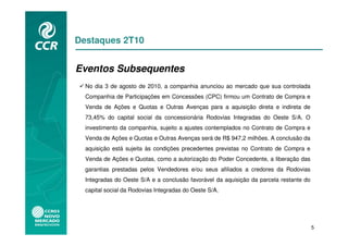 Destaques 2T10


Eventos Subsequentes
  No dia 3 de agosto de 2010, a companhia anunciou ao mercado que sua controlada
  Companhia de Participações em Concessões (CPC) firmou um Contrato de Compra e
  Venda de Ações e Quotas e Outras Avenças para a aquisição direta e indireta de
  73,45% do capital social da concessionária Rodovias Integradas do Oeste S/A. O
  investimento da companhia, sujeito a ajustes contemplados no Contrato de Compra e
  Venda de Ações e Quotas e Outras Avenças será de R$ 947,2 milhões. A conclusão da
  aquisição está sujeita às condições precedentes previstas no Contrato de Compra e
  Venda de Ações e Quotas, como a autorização do Poder Concedente, a liberação das
  garantias prestadas pelos Vendedores e/ou seus afiliados a credores da Rodovias
  Integradas do Oeste S/A e a conclusão favorável da aquisição da parcela restante do
  capital social da Rodovias Integradas do Oeste S/A.




                                                                                        5
 