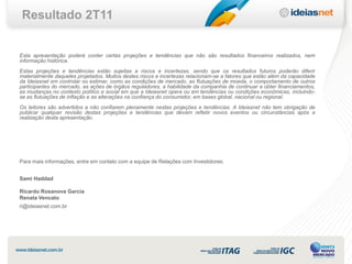 Resultado 2T11


Esta apresentação poderá conter certas projeções e tendências que não são resultados financeiros realizados, nem
informação histórica.
Estas projeções e tendências estão sujeitas a riscos e incertezas, sendo que os resultados futuros poderão diferir
materialmente daqueles projetados. Muitos destes riscos e incertezas relacionam-se a fatores que estão além da capacidade
da Ideiasnet em controlar ou estimar, como as condições de mercado, as flutuações de moeda, o comportamento de outros
participantes do mercado, as ações de órgãos reguladores, a habilidade da companhia de continuar a obter financiamentos,
as mudanças no contexto político e social em que a Ideiasnet opera ou em tendências ou condições econômicas, incluindo-
se as flutuações de inflação e as alterações na confiança do consumidor, em bases global, nacional ou regional.
Os leitores são advertidos a não confiarem plenamente nestas projeções e tendências. A Ideiasnet não tem obrigação de
publicar qualquer revisão destas projeções e tendências que devam refletir novos eventos ou circunstâncias após a
realização desta apresentação.




Para mais informações, entre em contato com a equipe de Relações com Investidores:


Sami Haddad

Ricardo Rosanova Garcia
Renata Vencato
ri@ideiasnet.com.br
 