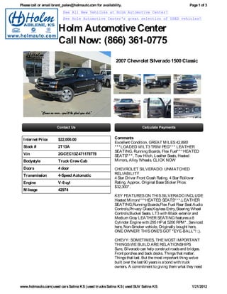 Please call or email brent_palen@holmauto.com for availability.                                         Page 1 of 3
                          See All New Vehicles at Holm Automotive Center!
                          See Holm Automotive Center's great selection of USED vehicles!


                       Holm Automotive Center
                       Call Now: (866) 361-0775
                                                           2007 Chevrolet Silverado 1500 Classic




  I nternet Price      $22,000.00                         Comments
                                                          Excellent Condition, GREAT MILES 42,895!
  Stock #              2T13A                              * * * LOADED W/LT3 TRIM PEG* * * LEATHER
                                                          SEATING, Running Boards, Flex Fuel* * * HEATED
  Vin                  2GCEC13Z471178778                  SEATS* * * , Tow Hitch, Leather Seats, Heated
  Bodystyle            Truck Crew Cab                     Mirrors, Alloy Wheels. CLICK NOW

  Doors                4 door                             CHEVROLET SILVERADO: UNMATCHED
  Transmission         4-Speed Automatic                  RELIABILITY
                                                          4 Star Driver Front Crash Rating. 4 Star Rollover
  Engine               V-8 cyl                            Rating. Approx. Original Base Sticker Price:
                                                          $32,300* .
  M ileage             42974
                                                          KEY FEATURES ON THIS SILVERADO INCLUDE
                                                          Heated Mirrors* * * HEATED SEATS* * * ,LEATHER
                                                          SEATING,Running Boards,Flex Fuel Rear Seat Audio
                                                          Controls,Privacy Glass,Keyless Entry,Steering Wheel
                                                          Controls,Bucket Seats. LT3 with Black exterior and
                                                          Medium Gray LEATHER SEATING features a 8
                                                          Cylinder Engine with 295 HP at 5200 RPM* . Serviced
                                                          here, Non-Smoker vehicle, Originally bought here,
                                                          ONE OWNER! THIS ONE'S GOT "EYE-BALL"! ;).

                                                          CHEVY: SOMETIMES, THE MOST IMPORTANT
                                                          THINGS WE BUILD ARE RELATIONSHIPS
                                                          Sure, Silverado can help construct roads and bridges.
                                                          Front porches and back decks. Things that matter.
                                                          Things that last. But the most important thing we've
                                                          built over the last 90 years is a bond with truck
                                                          owners. A commitment to giving them what they need



www.holmauto.com| used cars Salina KS | used trucks Salina KS | used SUV Salina KS                       1/21/2012
 
