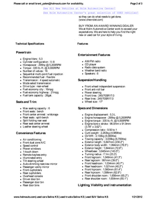 Please call or email brent_palen@holmauto.com for availability.                                        Page 2 of 3
                          See All New Vehicles at Holm Automotive Center!
                          See Holm Automotive Center's great selection of USED vehicles!
                                                          so they can do what needs to get done.
                                                          (www.chevrolet.com)

                                                          BUY FROM AN AWARD WINNING DEALER
                                                          We at Holm Automotive Center work to exceed your
                                                          expectations. We are here to help you find the right
                                                          new or used car for your style of living.


 Technical Specifications                                Features


  Powertrain
                                                         Entertainment Features
        Engine liters : 5.3
        Cylinder configuration : V-8                              AM/FM radio
        Horsepower : 295hp @ 5,200RPM                             CD player
        Torque : 335 lb.-ft. @ 4,000RPM                           Radio data system
        Number of valves : 16                                     Weather band radio
        Sequential multi-point fuel injection                     Speakers : 6
        Recommended fuel : flexible
        Transmission : 4 speed automatic                 Suspension/Handling
        Mode select transmission
        Drive type : rear-wheel                                   Front wheel independent suspension
        Fuel economy city : 16mpg                                 Front anti-roll bar
        Fuel economy highway : 21mpg                              Power steering
        Fuel tank capacity : 26gal.                               Front tires : 245/70SR17.0
                                                                  Rear tires : 245/70SR17.0
  Seats and Trim                                                  Wheel size : 17"

        Max seating capacity : 6                         Specs and Dimensions
        Front seats : bench
        Front center armrest : w/storage                          Engine displacement : 5.3 L
        Rear seats : split-bench                                  Engine horsepower : 295hp @ 5,200RPM
        Split folding rear seat                                   Engine torque : 335 lb.-ft. @ 4,000RPM
        Rear seat center armrest                                  Engine bore x stroke : 96.0mm x 91.9mm
        Leather steering wheel                                    (3.78" x 3.62")
                                                                  Compression ratio : 9.50 to 1
  Convenience Features                                            Curb weight : 2,263kg (4,989lbs)
                                                                  GVWR : 3,130kg (6,900lbs)
        Air conditioning                                          Towing capacity : 3,039kg (6,700lbs)
        Front dual zone A/C                                       Exterior length : 5,847mm (230.2")
        Speed control                                             Exterior body width : 1,994mm (78.5")
        Power windows                                             Exterior height : 1,844mm (72.6")
        1-touch down                                              Wheelbase : 3,645mm (143.5")
        Remote keyless entry                                      Turning radius : 7.1m (23.3')
        Illuminated entry                                         Front legroom : 1,049mm (41.3")
        Tilt steering wheel                                       Rear legroom : 991mm (39.0")
        Auto-dimming rearview mirror                              Front headroom : 1,034mm (40.7")
        Passenger vanity mirror                                   Rear headroom : 1,021mm (40.2")
        Front cupholders                                          Front hiproom : 1,560mm (61.4")
        Rear cupholders                                           Rear hiproom : 1,598mm (62.9")
        Overhead console                                          Front shoulder room : 1,656mm (65.2")
        Driver door bin                                           Rear shoulder room : 1,654mm (65.1")
        Passenger door bin
        Rear door bins                                   Lighting, Visibility and I nstrumentation


www.holmauto.com| used cars Salina KS | used trucks Salina KS | used SUV Salina KS                         1/21/2012
 