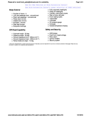 Please call or email brent_palen@holmauto.com for availability.                                                                                                          Page 3 of 3
                                          See All New Vehicles at Holm Automotive Center!
                                          See Holm Automotive Center's great selection of USED vehicles!
  Body Exterior                                                                                       Fully automatic headlights
                                                                                                      Delay-off headlights
            Number of doors : 4                                                                       Variably intermittent wipers
            Left rear passenger door : conventional                                                   Rear window defroster
            Right rear passenger : conventional                                                       Front reading lights
            Power door mirrors                                                                        Tachometer
            Heated door mirrors                                                                       Voltmeter
            Bumpers : chrome                                                                          Oil pressure gauge
            Rear step bumper                                                                          Compass
            Bodyside moldings                                                                         Outside temperature display

  Off-Road Capability                                                                       Safety and Security

            Approach angle : 25 deg                                                                   ABS brakes
            Departure angle : 28 deg                                                                  Dual front impact airbags
            Ground clearance (min) : 206mm (8.1")                                                     Panic alarm
            Ground clearance (max) : 206mm (8.1")                                                     Ignition disable
            Ramp breakover angle : 12 deg                                                             Security system
 * While every reasonable effort is made to ensure the accuracy of these data, we are not responsible for any errors or omissions contained on these pages. Please verify any
 information in question with a dealership sales representative.




www.holmauto.com| used cars Salina KS | used trucks Salina KS | used SUV Salina KS                                                                                         1/21/2012
 