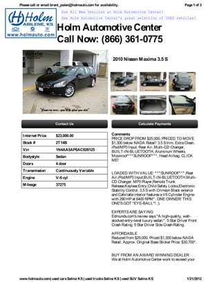 Please call or email brent_palen@holmauto.com for availability.                                          Page 1 of 3
                          See All New Vehicles at Holm Automotive Center!
                          See Holm Automotive Center's great selection of USED vehicles!


                       Holm Automotive Center
                       Call Now: (866) 361-0775
                                                           2010 Nissan M axima 3.5 S




  I nternet Price      $23,000.00                         Comments
                                                          PRICE DROP FROM $25,000, PRICED TO MOVE
  Stock #              2T14B                              $1,300 below NADA Retail! 3.5 S trim. Extra Clean.
                                                          iPod/MP3 Input, Rear Air, Multi-CD Changer,
  Vin                  1N4AA5AP6AC826125                  BUILT-IN-BLUETOOTH, Aluminum Wheels,
  Bodystyle            Sedan                              Moonroof* * * SUNROOF* * * , Head Airbag. CLICK
                                                          ME!
  Doors                4 door
  Transmission         Continuously Variable
                                                          LOADED WITH VALUE: * * * SUNROOF* * * ,Rear
  Engine               V-6 cyl                            Air,iPod/MP3 Input,BUILT-IN-BLUETOOTH,Multi-
                                                          CD Changer. MP3 Player,Remote Trunk
  M ileage             37275                              Release,Keyless Entry,Child Safety Locks,Electronic
                                                          Stability Control. 3.5 S with Crimson Black exterior
                                                          and Cafe latte interior features a V6 Cylinder Engine
                                                          with 290 HP at 6400 RPM* . ONE OWNER! THIS
                                                          ONE'S GOT "EYE-BALL"! ;).

                                                          EXPERTS ARE SAYING
                                                          Edmunds.com's review says "A high-quality, well-
                                                          stocked entry-level luxury sedan.". 5 Star Driver Front
                                                          Crash Rating. 5 Star Driver Side Crash Rating.

                                                          AFFORDABLE
                                                          Reduced from $25,000. Priced $1,300 below NADA
                                                          Retail. Approx. Original Base Sticker Price: $30,700* .


                                                          BUY FROM AN AWARD WINNING DEALER
                                                          We at Holm Automotive Center work to exceed your



www.holmauto.com| used cars Salina KS | used trucks Salina KS | used SUV Salina KS                        1/21/2012
 