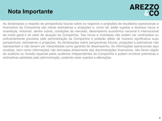Nota Importante
As declarações a respeito de perspectivas futuras sobre os negócios e projeções de resultados operacionais e
financeiros da Companhia são meras estimativas e projeções e, como tal, estão sujeitas a diversos riscos e
incertezas, incluindo, dentre outros, condições de mercado, desempenho econômico nacional e internacional
de modo geral e do setor de atuação da Companhia. Tais riscos e incertezas não podem ser controlados ou
suficientemente previstos pela administração da Companhia e poderão afetar de maneira significativa suas
perspectivas, estimativas e projeções. As declarações sobre perspectivas futuras, projeções e estimativas não
representam e não devem ser interpretadas como garantia de desempenho. As informações operacionais aqui
contidas, bem como informações não derivadas diretamente das demonstrações financeiras, não foram objeto
de auditoria ou revisão especial pelos auditores independentes da Companhia e podem envolver premissas e
estimativas adotadas pela administração, podendo estar sujeitas a alterações.
2
 