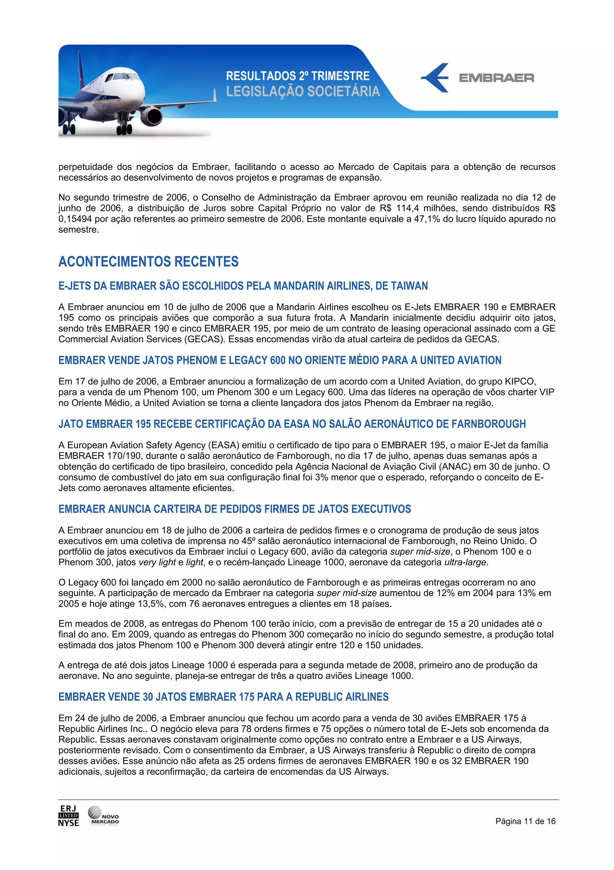 RESULTADOS 2º TRIMESTRE
                                       LEGISLAÇÃO SOCIETÁRIA




perpetuidade dos negócios da Embraer, facilitando o acesso ao Mercado de Capitais para a obtenção de recursos
necessários ao desenvolvimento de novos projetos e programas de expansão.

No segundo trimestre de 2006, o Conselho de Administração da Embraer aprovou em reunião realizada no dia 12 de
junho de 2006, a distribuição de Juros sobre Capital Próprio no valor de R$ 114,4 milhões, sendo distribuídos R$
0,15494 por ação referentes ao primeiro semestre de 2006. Este montante equivale a 47,1% do lucro líquido apurado no
semestre.


ACONTECIMENTOS RECENTES
E-JETS DA EMBRAER SÃO ESCOLHIDOS PELA MANDARIN AIRLINES, DE TAIWAN
A Embraer anunciou em 10 de julho de 2006 que a Mandarin Airlines escolheu os E-Jets EMBRAER 190 e EMBRAER
195 como os principais aviões que comporão a sua futura frota. A Mandarin inicialmente decidiu adquirir oito jatos,
sendo três EMBRAER 190 e cinco EMBRAER 195, por meio de um contrato de leasing operacional assinado com a GE
Commercial Aviation Services (GECAS). Essas encomendas virão da atual carteira de pedidos da GECAS.

EMBRAER VENDE JATOS PHENOM E LEGACY 600 NO ORIENTE MÉDIO PARA A UNITED AVIATION
Em 17 de julho de 2006, a Embraer anunciou a formalização de um acordo com a United Aviation, do grupo KIPCO,
para a venda de um Phenom 100, um Phenom 300 e um Legacy 600. Uma das líderes na operação de vôos charter VIP
no Oriente Médio, a United Aviation se torna a cliente lançadora dos jatos Phenom da Embraer na região.

JATO EMBRAER 195 RECEBE CERTIFICAÇÃO DA EASA NO SALÃO AERONÁUTICO DE FARNBOROUGH
A European Aviation Safety Agency (EASA) emitiu o certificado de tipo para o EMBRAER 195, o maior E-Jet da família
EMBRAER 170/190, durante o salão aeronáutico de Farnborough, no dia 17 de julho, apenas duas semanas após a
obtenção do certificado de tipo brasileiro, concedido pela Agência Nacional de Aviação Civil (ANAC) em 30 de junho. O
consumo de combustível do jato em sua configuração final foi 3% menor que o esperado, reforçando o conceito de E-
Jets como aeronaves altamente eficientes.

EMBRAER ANUNCIA CARTEIRA DE PEDIDOS FIRMES DE JATOS EXECUTIVOS
A Embraer anunciou em 18 de julho de 2006 a carteira de pedidos firmes e o cronograma de produção de seus jatos
executivos em uma coletiva de imprensa no 45º salão aeronáutico internacional de Farnborough, no Reino Unido. O
portfólio de jatos executivos da Embraer inclui o Legacy 600, avião da categoria super mid-size, o Phenom 100 e o
Phenom 300, jatos very light e light, e o recém-lançado Lineage 1000, aeronave da categoria ultra-large.

O Legacy 600 foi lançado em 2000 no salão aeronáutico de Farnborough e as primeiras entregas ocorreram no ano
seguinte. A participação de mercado da Embraer na categoria super mid-size aumentou de 12% em 2004 para 13% em
2005 e hoje atinge 13,5%, com 76 aeronaves entregues a clientes em 18 países.

Em meados de 2008, as entregas do Phenom 100 terão início, com a previsão de entregar de 15 a 20 unidades até o
final do ano. Em 2009, quando as entregas do Phenom 300 começarão no início do segundo semestre, a produção total
estimada dos jatos Phenom 100 e Phenom 300 deverá atingir entre 120 e 150 unidades.

A entrega de até dois jatos Lineage 1000 é esperada para a segunda metade de 2008, primeiro ano de produção da
aeronave. No ano seguinte, planeja-se entregar de três a quatro aviões Lineage 1000.

EMBRAER VENDE 30 JATOS EMBRAER 175 PARA A REPUBLIC AIRLINES
Em 24 de julho de 2006, a Embraer anunciou que fechou um acordo para a venda de 30 aviões EMBRAER 175 à
Republic Airlines Inc.. O negócio eleva para 78 ordens firmes e 75 opções o número total de E-Jets sob encomenda da
Republic. Essas aeronaves constavam originalmente como opções no contrato entre a Embraer e a US Airways,
posteriormente revisado. Com o consentimento da Embraer, a US Airways transferiu à Republic o direito de compra
desses aviões. Esse anúncio não afeta as 25 ordens firmes de aeronaves EMBRAER 190 e os 32 EMBRAER 190
adicionais, sujeitos a reconfirmação, da carteira de encomendas da US Airways.




                                                                                                        Página 11 de 16
 