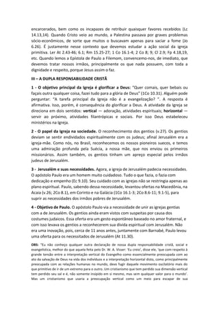 encarcerados, bem como os incapazes de retribuir quaisquer favores recebidos (Lc
14.13,14). Quando Cristo veio ao mundo, a Palestina passava por graves problemas
sócio-econômicos, de sorte que muitos o buscavam apenas para saciar a fome (Jo
6.26). É justamente nesse contexto que devemos estudar a ação social da igreja
primitiva. Ler At 2.43-46; 6.1; Rm 15.25-27; 1 Co 16.1-4; 2 Co 8; 9; Cl 2.9; Fp 4.18,19,
etc. Quando lemos a Epístola de Paulo a Filemom, convencemo-nos, de imediato, que
devemos tratar nossos irmãos, principalmente os que nada possuem, com toda a
dignidade e respeito, porque Jesus assim o faz.
III – A DUPLA RESPONSABILIDADE CRISTÃ
1 - O objetivo principal da Igreja é glorificar a Deus: “Quer comais, quer bebais ou
façais outra qualquer coisa, fazei tudo para a glória de Deus” (1Co 10.31). Alguém pode
perguntar: “A tarefa principal da Igreja não é a evangelização? ”. A resposta é
afirmativa. Isso, porém, é consequência do glorificar a Deus. A atividade da Igreja se
direciona em dois sentidos: vertical — adoração, atividades espirituais; horizontal —
servir ao próximo, atividades filantrópicas e sociais. Por isso Deus estabeleceu
ministérios na Igreja.
2 - O papel da Igreja na sociedade. O reconhecimento dos gentios (v.27). Os gentios
deviam se sentir endividados espiritualmente com os judeus; afinal Jerusalém era a
igreja-mãe. Como nós, no Brasil, reconhecemos os nossos pioneiros suecos, e temos
uma admiração profunda pela Suécia, a nossa mãe, que nos enviou os primeiros
missionários. Assim também, os gentios tinham um apreço especial pelos irmãos
judeus de Jerusalém.
3 - Jerusalém e suas necessidades. Agora, a igreja de Jerusalém padecia necessidades.
O apóstolo Paulo era um homem muito cuidadoso. Tudo o que fazia, o fazia com
dedicação e empenho (Ec 9.10). Seu cuidado com as igrejas não se restringia apenas ao
plano espiritual. Paulo, sabendo dessa necessidade, levantou ofertas na Macedônia, na
Acaia (v.26; 2Co 8.1), em Corinto e na Galácia (1Co 16.1-3; 2Co 8.6-11; 9.1-5), para
suprir as necessidades dos irmãos pobres de Jerusalém.
4 - Objetivo de Paulo. O apóstolo Paulo via a necessidade de unir as igrejas gentias
com a de Jerusalém. Os gentios ainda eram vistos com suspeitas por causa dos
costumes judaicos. Essa oferta era um gesto espontâneo baseado no amor fraternal, e
com isso levava os gentios a reconhecerem sua dívida espiritual com Jerusalém. Não
era uma inovação, pois, cerca de 11 anos antes, juntamente com Barnabé, Paulo levou
uma oferta para os necessitados de Jerusalém (At 11.30).
OBS: “Eu não conheço qualquer outra declaração de nossa dupla responsabilidade cristã, social e
evangelística, melhor do que aquela feita pelo Dr. W. A. Visser: ‘Eu creio’, disse ele, ‘que com respeito à
grande tensão entre a interpretação vertical do Evangelho como essencialmente preocupada com ao
ato da salvação de Deus na vida dos indivíduos e a interpretação horizontal disto, como principalmente
preocupada com as relações humanas no mundo, devo fugir daquele movimento oscilatório mais do
que primitivo de ir de um extremo para o outro. Um cristianismo que tem perdido sua dimensão vertical
tem perdido seu sal e é, não somente insípido em si mesmo, mas sem qualquer valor para o mundo’.
Mas um cristianismo que usaria a preocupação vertical como um meio para escapar de sua
 