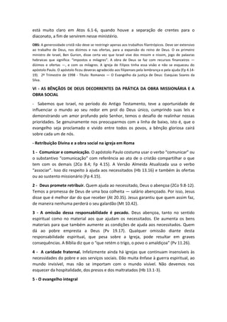 está muito claro em Atos 6.1-6, quando houve a separação de crentes para o
diaconato, a fim de servirem nesse ministério.
OBS: A generosidade cristã não deve se restringir apenas aos trabalhos filantrópicos. Deve ser extensivo
ao trabalho de Deus, nos dízimos e nas ofertas, para a expansão do reino de Deus. O ex primeiro
ministro de Israel, Ben Gurion, disse certa vez que Israel vive dos missim e nissim, jogo de palavras
hebraicas que significa: “impostos e milagres”. A obra de Deus se faz com recursos financeiros —
dízimos e ofertas —, e com os milagres. A igreja de Filipos tinha essa visão e não se esqueceu do
apóstolo Paulo. O apóstolo ficou deveras agradecido aos filipenses pela lembrança e pela ajuda (Fp 4.14-
19). 2º Trimestre de 1998 - Título: Romanos — O Evangelho da justiça de Deus: Esequias Soares da
Silva.
VI - AS BÊNÇÃOS DE DEUS DECORRENTES DA PRÁTICA DA OBRA MISSIONÁRIA E A
OBRA SOCIAL
- Sabemos que Israel, no período do Antigo Testamento, teve a oportunidade de
influenciar o mundo ao seu redor em prol do Deus único, cumprindo suas leis e
demonstrando um amor profundo pelo Senhor, temos o desafio de realinhar nossas
prioridades. Se genuinamente nos preocuparmos com a linha de baixo, isto é, que o
evangelho seja proclamado e vivido entre todos os povos, a bênção gloriosa cairá
sobre cada um de nós.
- Retribuição Divina e a obra social na igreja em Roma
1 - Comunicar e comunicação. O apóstolo Paulo costuma usar o verbo “comunicar” ou
o substantivo “comunicação” com referência ao ato de o cristão compartilhar o que
tem com os demais (2Co 8.4; Fp 4.15). A Versão Almeida Atualizada usa o verbo
“associar”. Isso diz respeito à ajuda aos necessitados (Hb 13.16) e também às ofertas
ou ao sustento missionário (Fp 4.15).
2 - Deus promete retribuir. Quem ajuda ao necessitado, Deus o abençoa (2Co 9.8-12).
Temos a promessa de Deus de uma boa colheita — salário abençoado. Por isso, Jesus
disse que é melhor dar do que receber (At 20.35). Jesus garantiu que quem assim faz,
de maneira nenhuma perderá o seu galardão (Mt 10.42).
3 - A omissão dessa responsabilidade é pecado. Deus abençoa, tanto no sentido
espiritual como no material aos que ajudam os necessitados. Ele aumenta os bens
materiais para que também aumente as condições de ajuda aos necessitados. Quem
dá ao pobre empresta a Deus (Pv 19.17). Qualquer omissão diante desta
responsabilidade espiritual, que pesa sobre a Igreja, pode resultar em graves
consequências. A Bíblia diz que o “que retém o trigo, o povo o amaldiçoa” (Pv 11.26).
4 - A caridade fraternal. Infelizmente ainda há igrejas que continuam insensíveis às
necessidades do pobre e aos serviços sociais. Dão muita ênfase à guerra espiritual, ao
mundo invisível, mas não se importam com o mundo visível. Não devemos nos
esquecer da hospitalidade, dos presos e dos maltratados (Hb 13.1-3).
5 - O evangelho integral
 