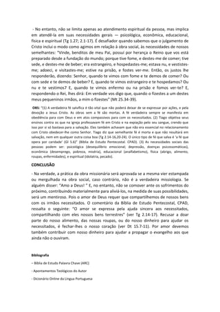 - No entanto, não se limita apenas ao atendimento espiritual da pessoa, mas implica
em atendê-la em suas necessidades gerais — psicológica, econômica, educacional,
física e espiritual (Tg 1.27; 2.1-17). É desafiador quando sabemos que o julgamento de
Cristo inclui o modo como agimos em relação à obra social, às necessidades de nossos
semelhantes: “Vinde, benditos de meu Pai, possuí por herança o Reino que vos está
preparado desde a fundação do mundo; porque tive fome, e destes-me de comer; tive
sede, e destes-me de beber; era estrangeiro, e hospedastes-me; estava nu, e vestistes-
me; adoeci, e visitastes-me; estive na prisão, e fostes ver-me. Então, os justos lhe
responderão, dizendo: Senhor, quando te vimos com fome e te demos de comer? Ou
com sede e te demos de beber? E, quando te vimos estrangeiro e te hospedamos? Ou
nu e te vestimos7 E, quando te vimos enfermo ou na prisão e fomos ver-te? E,
respondendo o Rei, lhes dirá: Em verdade vos digo que, quando o fizestes a um destes
meus pequeninos irmãos, a mim o fizestes” (Mt 25.34-39).
OBS: “(1) A verdadeira fé salvífica é tão vital que não poderá deixar de se expressar por ações, e pela
devoção a Jesus Cristo. As obras sem a fé são mortas. A fé verdadeira sempre se manifesta em
obediência para com Deus e em atos compassivos para com os necessitados. (2) Tiago objetiva seus
ensinos contra os que na igreja professavam fé em Cristo e na expiação pelo seu sangue, crendo que
isso por si só bastava para a salvação. Eles também achavam que não era essencial no relacionamento
com Cristo obedecer-lhe como Senhor. Tiago diz que semelhante fé é morta e que não resultará em
salvação, nem em qualquer outra coisa boa (Tg 2.14-16,20-24). O único tipo de fé que salva é ‘a fé que
opera por caridade’ (Gl 5.6)” (Bíblia de Estudo Pentecostal. CPAD). (3) As necessidades sociais das
pessoas podem ser: psicológica (desequilíbrio emocional; depressão, doenças psicossomáticas),
econômica (desemprego, pobreza, miséria), educacional (analfabetismo), física (abrigo, alimento,
roupas, enfermidades), e espiritual (idolatria, pecado).
CONCLUSÃO
- Na verdade, a prática da obra missionária será aprovada se a mesma vier estampada
ou mergulhada na obra social, caso contrário, não é a verdadeira missiologia. Se
alguém disser: “Amo a Deus! ” E, no entanto, não se comover ante os sofrimentos do
próximo, contribuindo materialmente para aliviá-los, na medida de suas possibilidades,
será um mentiroso. Pois o amor de Deus requer que compartilhemos de nossos bens
com os irmãos necessitados. O comentário da Bíblia de Estudo Pentecostal, CPAD,
ressalta o seguinte: “O amor se expressa pela ajuda sincera aos necessitados,
compartilhando com eles nossos bens terrestres” (ver Tg 2.14-17). Recusar a doar
parte do nosso alimento, das nossas roupas, ou do nosso dinheiro para ajudar os
necessitados, é fechar-lhes o nosso coração (ver Dt 15.7-11). Por amor devemos
também contribuir com nosso dinheiro para ajudar a propagar o evangelho aos que
ainda não o ouviram.
Bibliografia
– Bíblia de Estudo Palavra Chave (ARC)
- Apontamentos Teológicos do Autor
- Dicionário Online da Língua Portuguesa
 