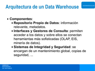 Arquitectura de un Data Warehouse                 DATAWAREHOUSE




       • Componentes:
          • Repositorio Propio de Datos: información
            relevante, metadatos.
          • Interfaces y Gestores de Consulta: permiten
            acceder a los datos y sobre ellos se conectan
            herramientas más sofisticadas (OLAP, EIS,
            minería de datos).
          • Sistemas de Integridad y Seguridad: se
            encargan de un mantenimiento global, copias de
            seguridad, ...

CARRERA DE
INGENIERÍA
DE SISTEMAS
 