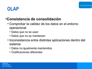 DATAWAREHOUSE


         OLAP
     ●
       Consistencia de consolidación
         ●
             Comprobar la validez de los datos en el entorno
             operacional
             ●
                 Datos que no se usan
             ●
                 Datos que no se mantienen
         ●
             Inconsistencia entre distintas aplicaciones dentro del
             sistema
             ●
                 Datos no igualmente mantenidos
             ●
                 Codificaciones diferentes


CARRERA DE
INGENIERÍA
DE SISTEMAS
 