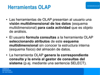 Herramientas OLAP                                  DATAWAREHOUSE




     ●       Las herramientas de OLAP presentan al usuario una
             visión multidimensional de los datos (esquema
             multidimensional) para cada actividad que es objeto
             de análisis.
     ●       El usuario formula consultas a la herramienta OLAP
             seleccionando atributos de este esquema
             multidimensional sin conocer la estructura interna
             (esquema físico) del almacén de datos.
     ●       La herramienta OLAP genera la correspondiente
             consulta y la envía al gestor de consultas del
             sistema (p.ej. mediante una sentencia SELECT).
CARRERA DE
INGENIERÍA
DE SISTEMAS
 