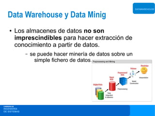 DATAWAREHOUSE


    Data Warehouse y Data Minig
     ●       Los almacenes de datos no son
             imprescindibles para hacer extracción de
             conocimiento a partir de datos.
                –   se puede hacer minería de datos sobre un
                      simple fichero de datos.




CARRERA DE
INGENIERÍA
DE SISTEMAS
 
