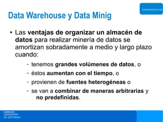 DATAWAREHOUSE


    Data Warehouse y Data Minig
     ●       Las ventajas de organizar un almacén de
             datos para realizar minería de datos se
             amortizan sobradamente a medio y largo plazo
             cuando:
                –   tenemos grandes volúmenes de datos, o
                –   éstos aumentan con el tiempo, o
                –   provienen de fuentes heterogéneas o
                –   se van a combinar de maneras arbitrarias y
                      no predefinidas.

CARRERA DE
INGENIERÍA
DE SISTEMAS
 