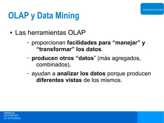 DATAWAREHOUSE


    OLAP y Data Mining
     ●       Las herramientas OLAP
                –   proporcionan facilidades para “manejar” y
                      “transformar” los datos.
                –   producen otros “datos” (más agregados,
                      combinados).
                –   ayudan a analizar los datos porque producen
                      diferentes vistas de los mismos.




CARRERA DE
INGENIERÍA
DE SISTEMAS
 