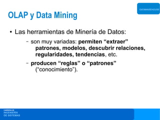 DATAWAREHOUSE


    OLAP y Data Mining
     ●       Las herramientas de Minería de Datos:
                –   son muy variadas: permiten “extraer”
                      patrones, modelos, descubrir relaciones,
                      regularidades, tendencias, etc.
                –   producen “reglas” o “patrones”
                      (“conocimiento”).




CARRERA DE
INGENIERÍA
DE SISTEMAS
 