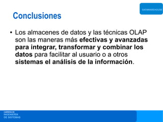 DATAWAREHOUSE


         Conclusiones
     ●       Los almacenes de datos y las técnicas OLAP
             son las maneras más efectivas y avanzadas
             para integrar, transformar y combinar los
             datos para facilitar al usuario o a otros
             sistemas el análisis de la información.




CARRERA DE
INGENIERÍA
DE SISTEMAS
 